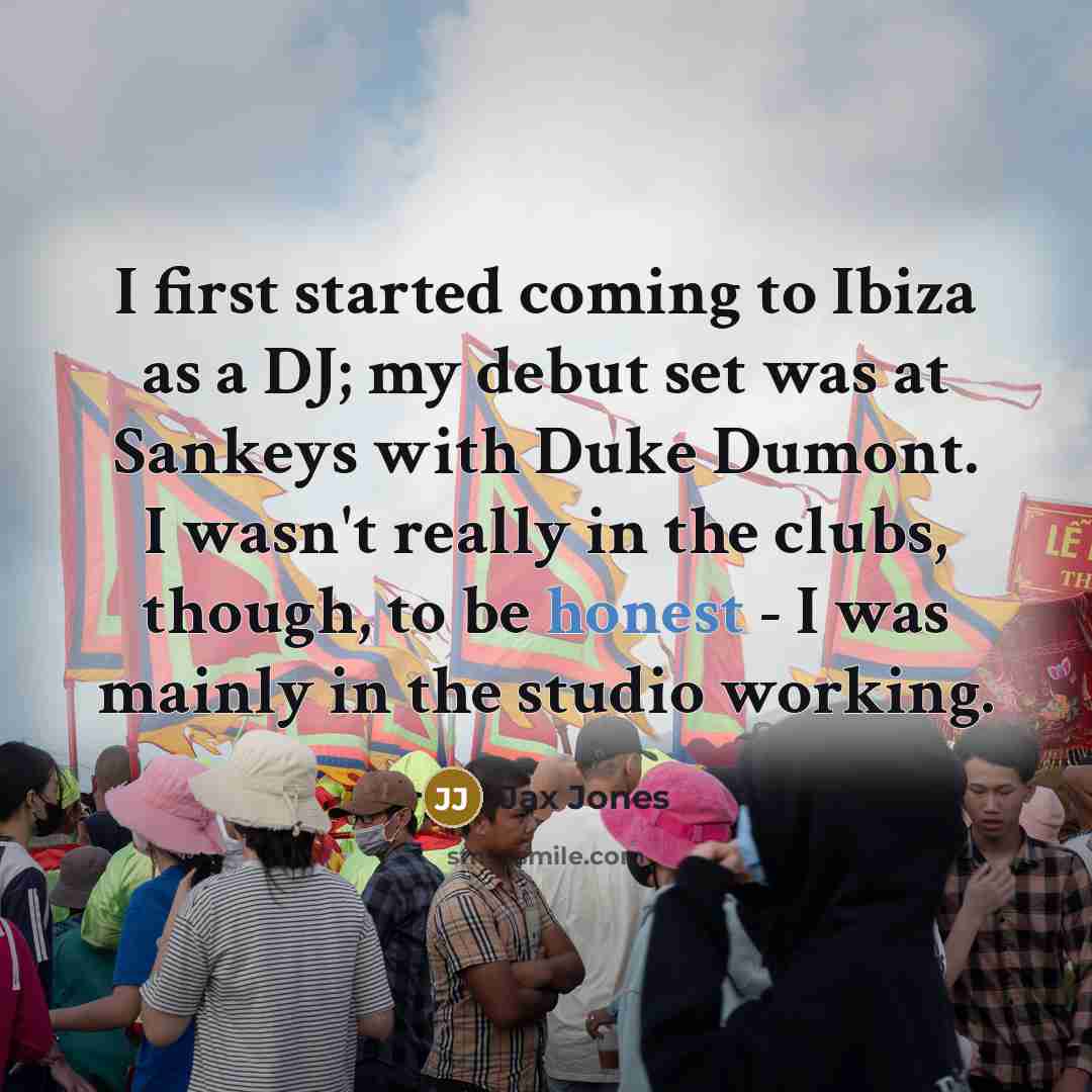 “I first started coming to Ibiza as a DJ; my debut set was at Sankeys with Duke Dumont. I wasn't really in the clubs, though, to be honest - I was mainly in the studio working.” quote by Jax Jones