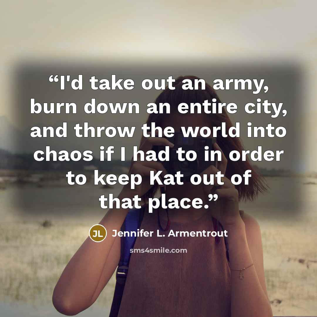 “I'd take out an army, burn down an entire city, and throw the world into chaos if I had to in order to keep Kat out of that place.” quote by Jennifer L. Armentrout