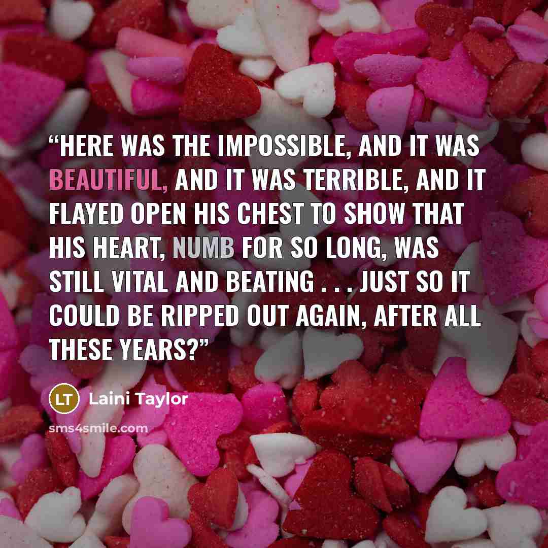 “Here was the impossible, and it was beautiful, and it was terrible, and it flayed open his chest to show that his heart, numb for so long, was still vital and beating . . . just so it could be ripped out again, after all these years?” quote by Laini Taylor