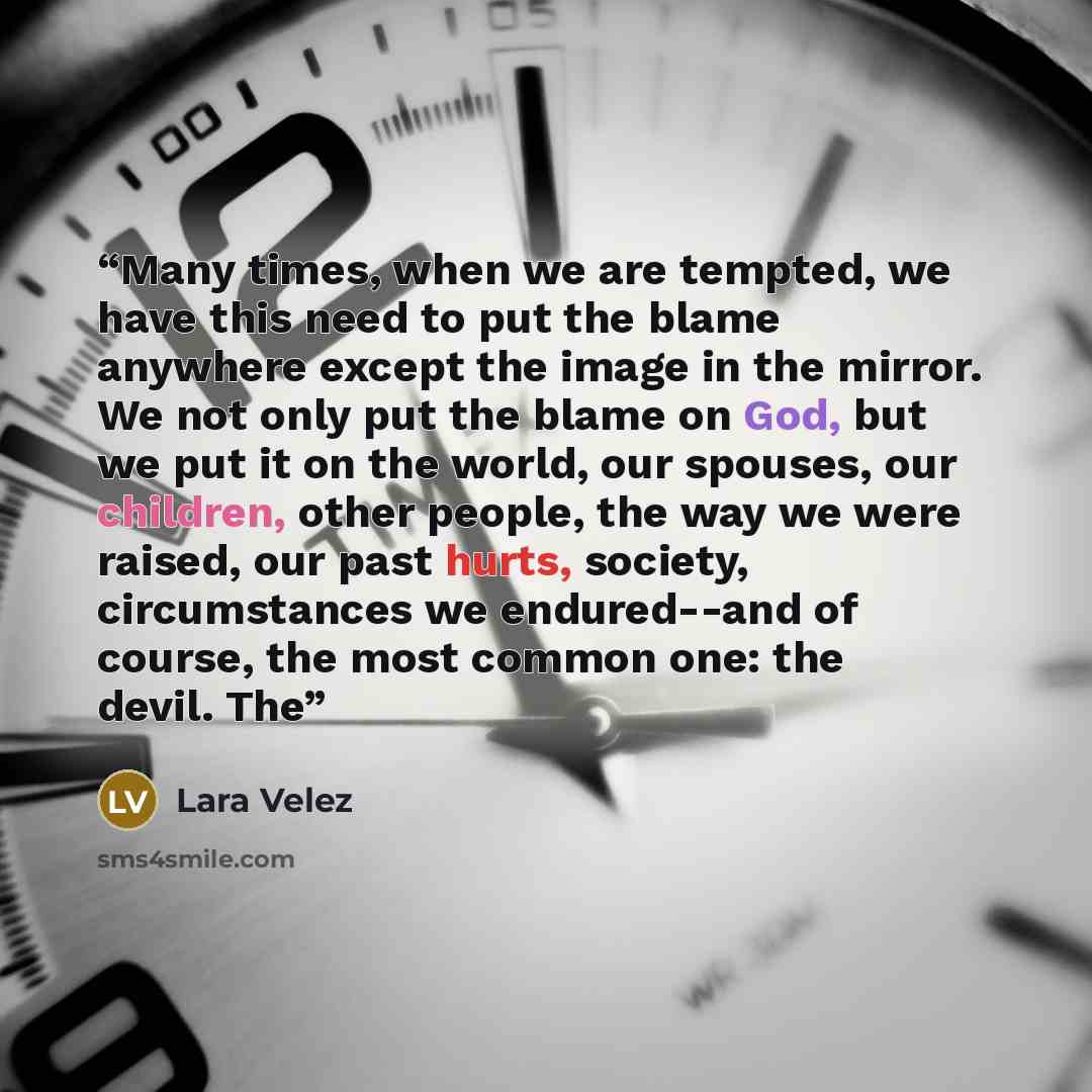 “Many times, when we are tempted, we have this need to put the blame anywhere except the image in the mirror. We not only put the blame on God, but we put it on the world, our spouses, our children, other people, the way we were raised, our past hurts, society, circumstances we endured--and of…” quote by Lara Velez