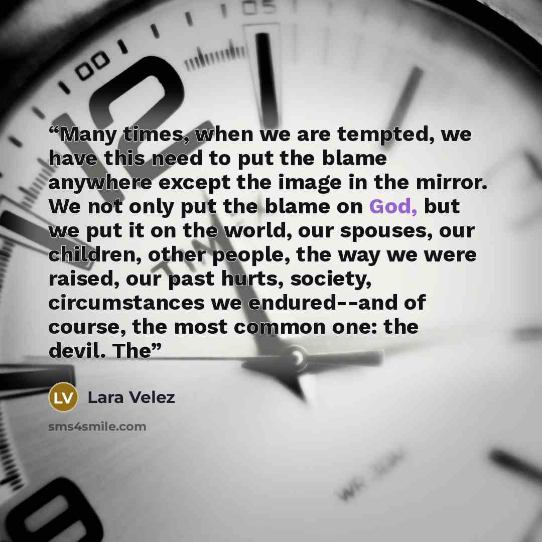 “Many times, when we are tempted, we have this need to put the blame anywhere except the image in the mirror. We not only put the blame on God, but we put it on the world, our spouses, our children, other people, the way we were raised, our past hurts, society, circumstances we endured--and of…” quote by Lara Velez