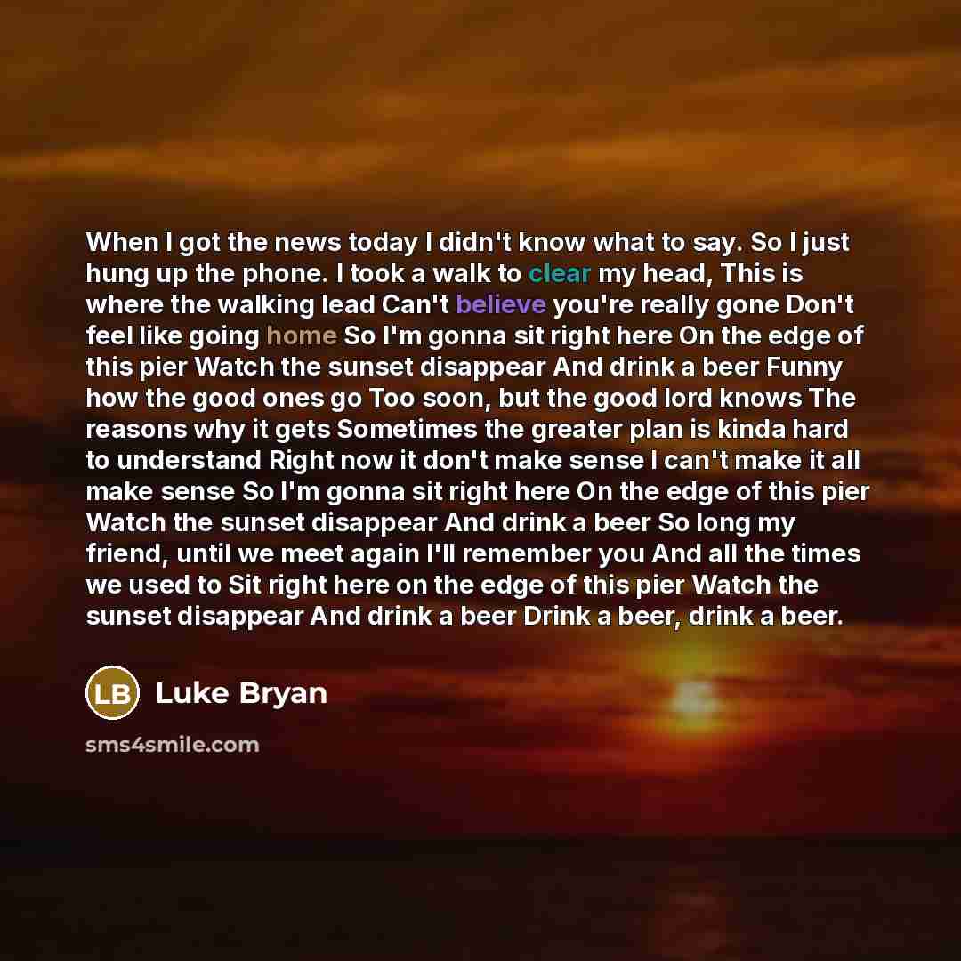 “When I got the news today I didn't know what to say. So I just hung up the phone. I took a walk to clear my head, This is where the walking lead Can't believe you're really gone Don't feel like going home So I'm gonna sit right here On the edge of this pier Watch the sunset disappear And drink a…” quote by Luke Bryan