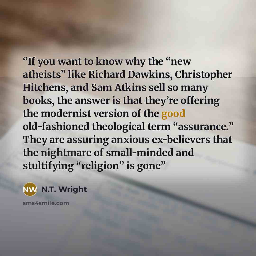 “If you want to know why the “new atheists” like Richard Dawkins, Christopher Hitchens, and Sam Atkins sell so many books, the answer is that they’re offering the modernist version of the good old-fashioned theological term “assurance.” They are assuring anxious ex-believers that the nightmare of…” quote by N.T. Wright