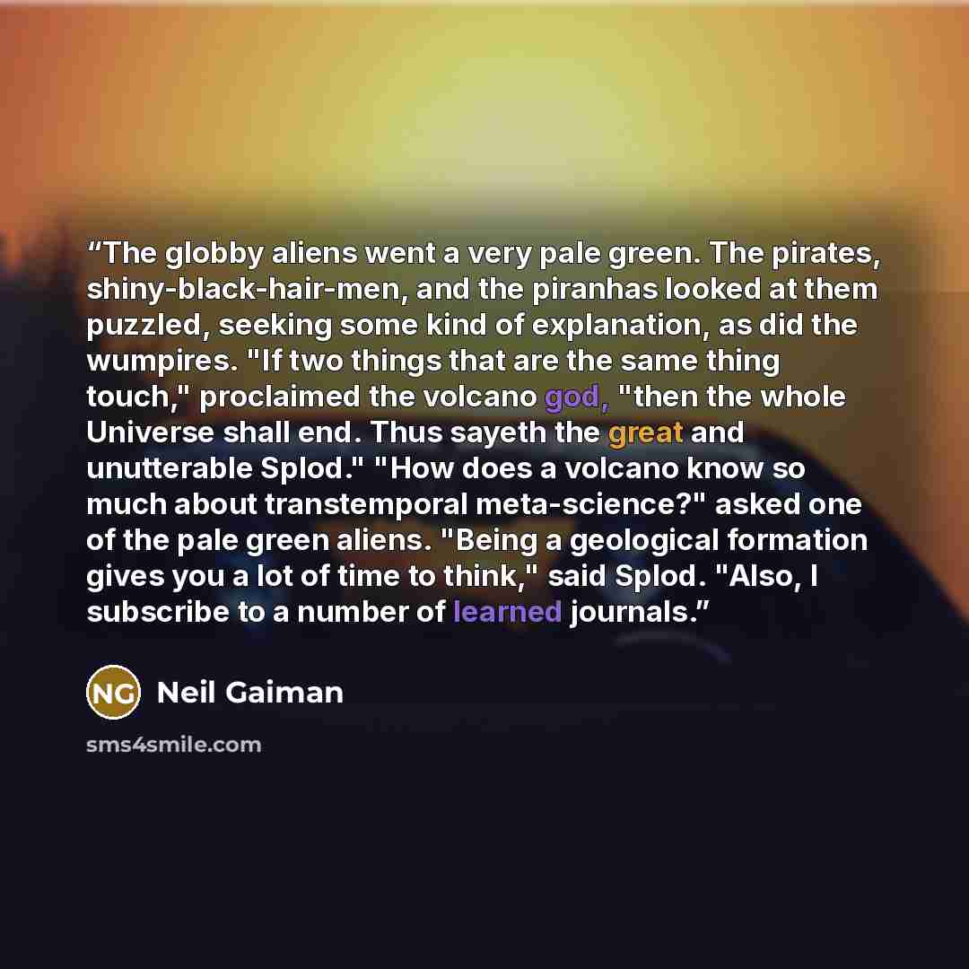 “The globby aliens went a very pale green. The pirates, shiny-black-hair-men, and the piranhas looked at them puzzled, seeking some kind of explanation, as did the wumpires. "If two things that are the same thing touch," proclaimed the volcano god, "then the whole Universe shall end. Thus sayeth…” quote by Neil Gaiman