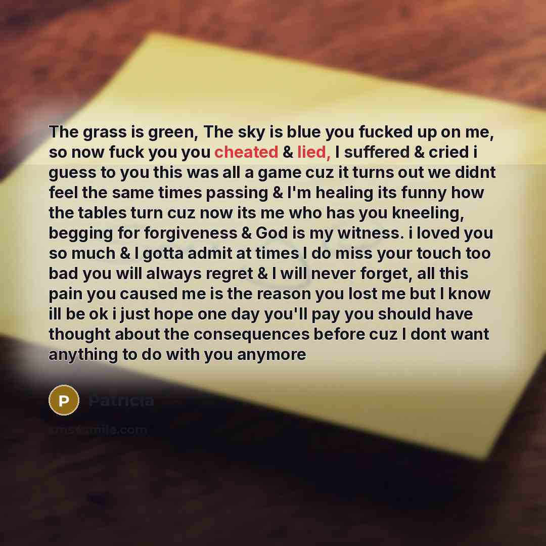 “The grass is green, The sky is blue you fucked up on me, so now fuck you you cheated & lied, I suffered & cried i guess to you this was all a game cuz it turns out we didnt feel the same times passing & I'm healing its funny how the tables turn cuz now its me who has you kneeling, begging for…” quote by Patricia