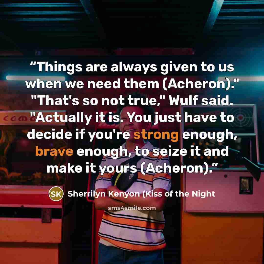 “Things are always given to us when we need them (Acheron)." "That's so not true," Wulf said. "Actually it is. You just have to decide if you're strong enough, brave enough, to seize it and make it yours (Acheron).” quote by Sherrilyn Kenyon (Kiss of the Night