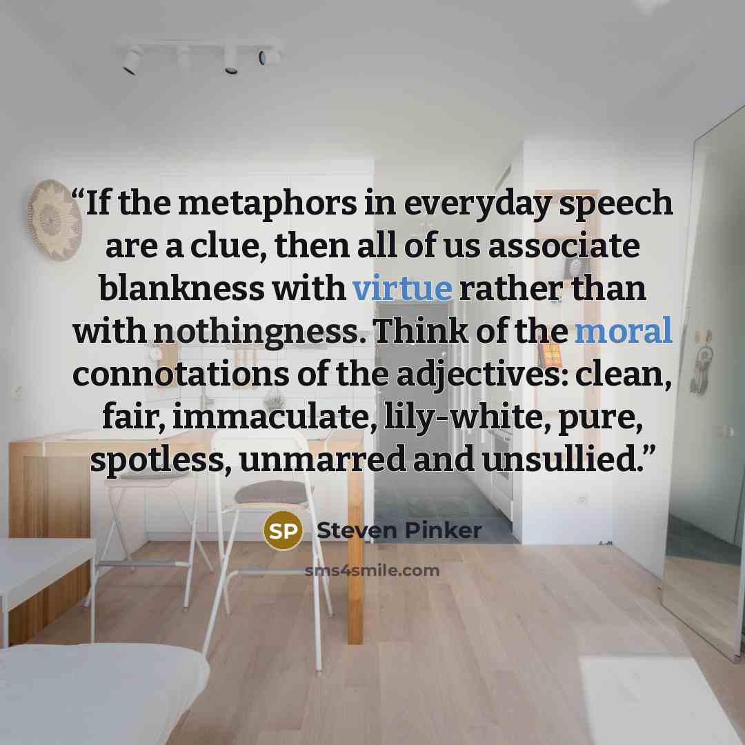 “If the metaphors in everyday speech are a clue, then all of us associate blankness with virtue rather than with nothingness. Think of the moral connotations of the adjectives: clean, fair, immaculate, lily-white, pure, spotless, unmarred and unsullied.” quote by Steven Pinker