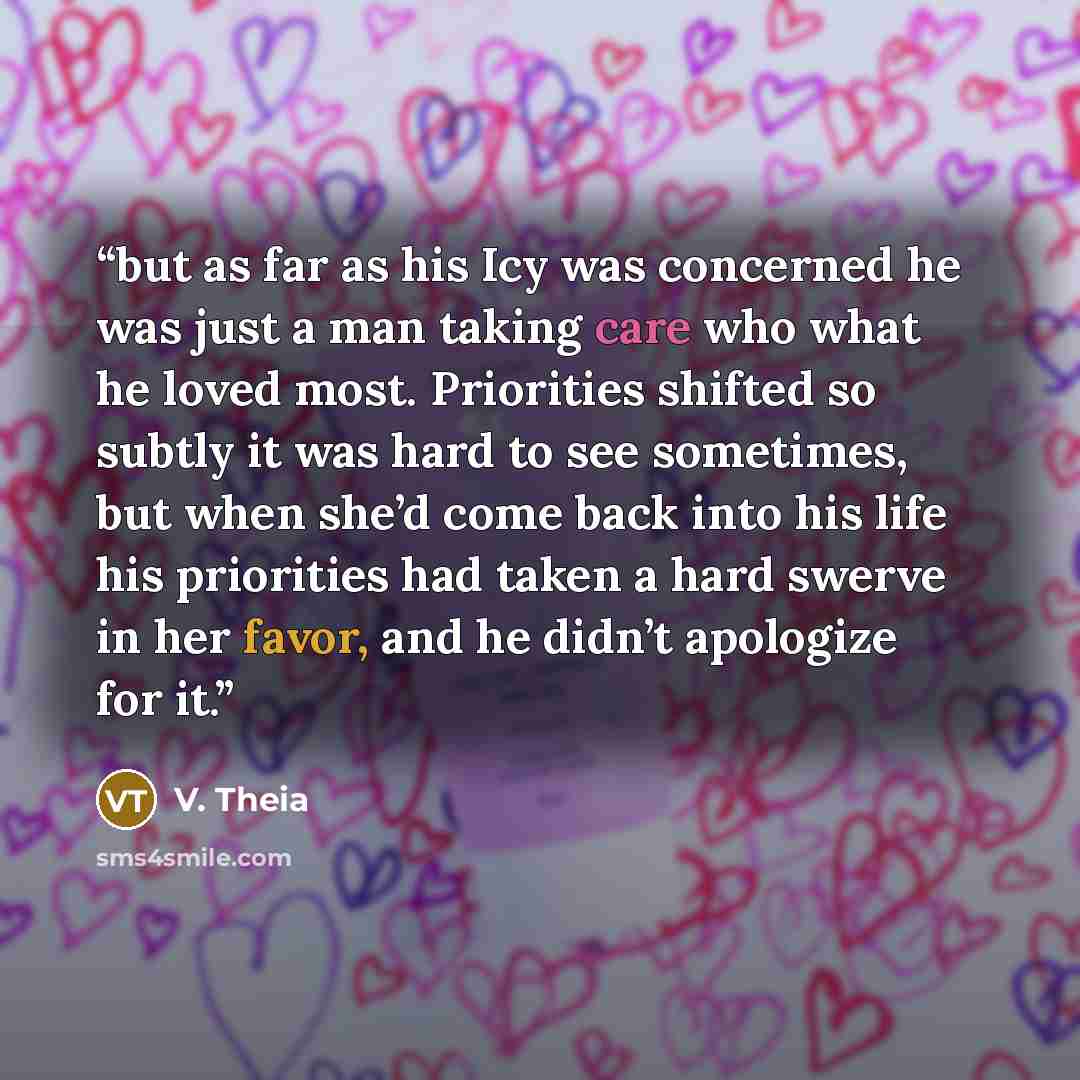 “but as far as his Icy was concerned he was just a man taking care who what he loved most. Priorities shifted so subtly it was hard to see sometimes, but when she’d come back into his life his priorities had taken a hard swerve in her favor, and he didn’t apologize for it.” quote by V. Theia