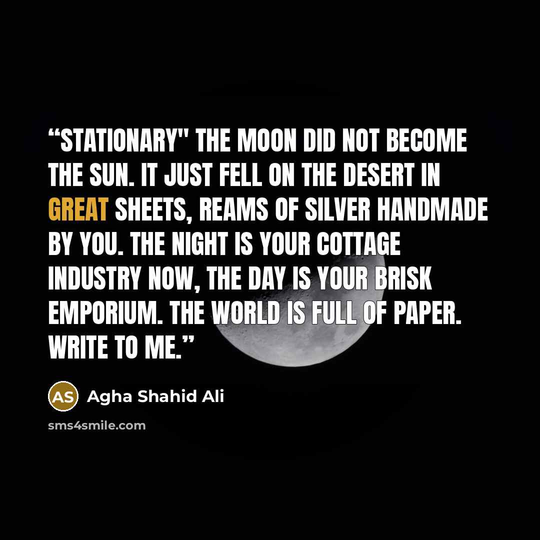 “Stationary" The moon did not become the sun. It just fell on the desert in great sheets, reams of silver handmade by you. The night is your cottage industry now, the day is your brisk emporium. The world is full of paper. Write to me.” quote by Agha Shahid Ali