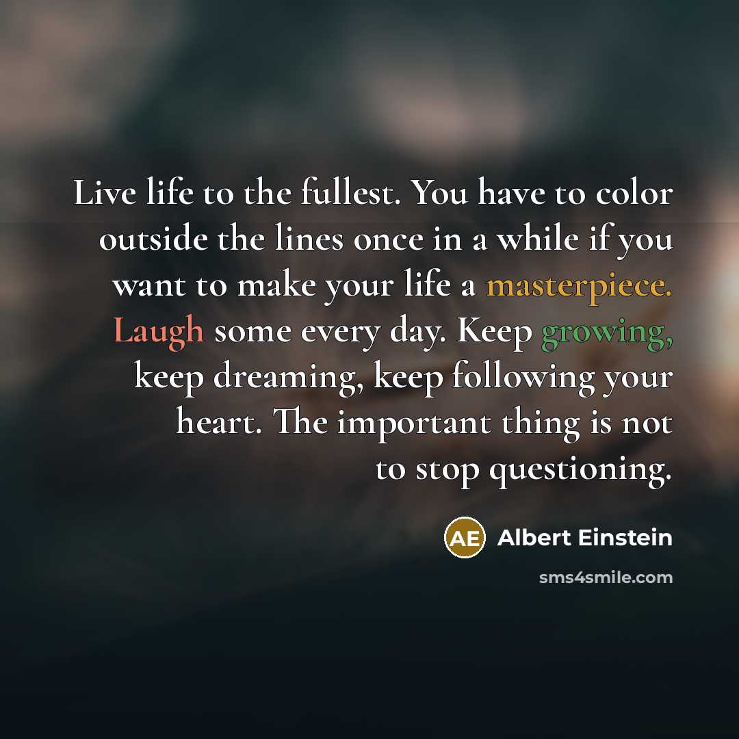 “Live life to the fullest. You have to color outside the lines once in a while if you want to make your life a masterpiece. Laugh some every day. Keep growing, keep dreaming, keep following your heart. The important thing is not to stop questioning.” quote by Albert Einstein