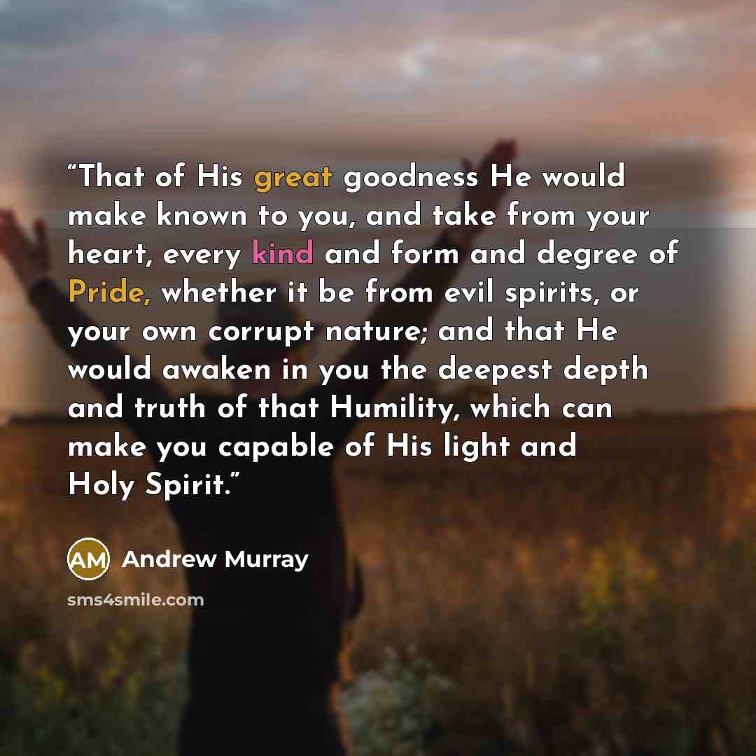 “That of His great goodness He would make known to you, and take from your heart, every kind and form and degree of Pride, whether it be from evil spirits, or your own corrupt nature; and that He would awaken in you the deepest depth and truth of that Humility, which can make you capable of His…” quote by Andrew Murray