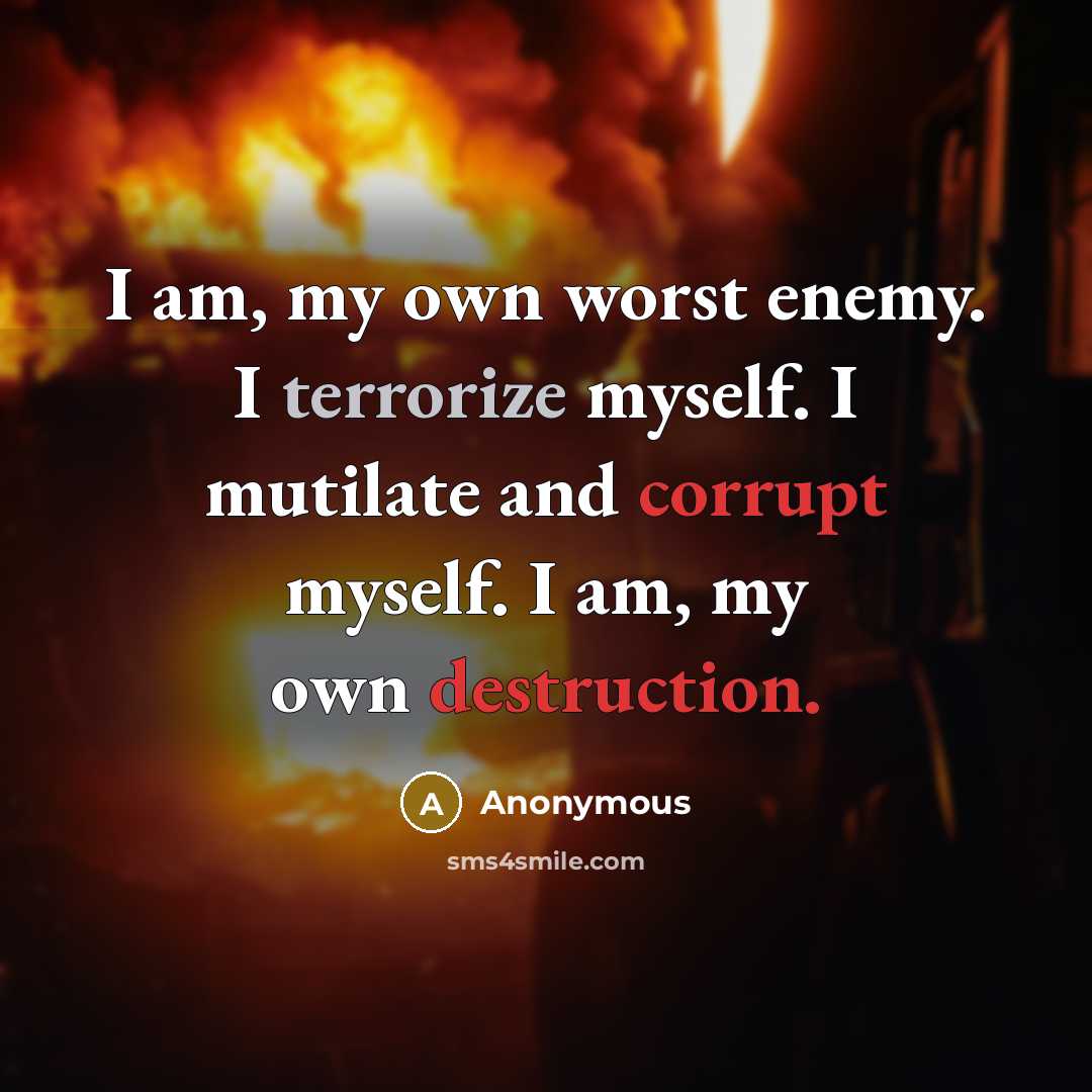 “I am, my own worst enemy. I terrorize myself. I mutilate and corrupt myself. I am, my own destruction.” quote by Anonymous