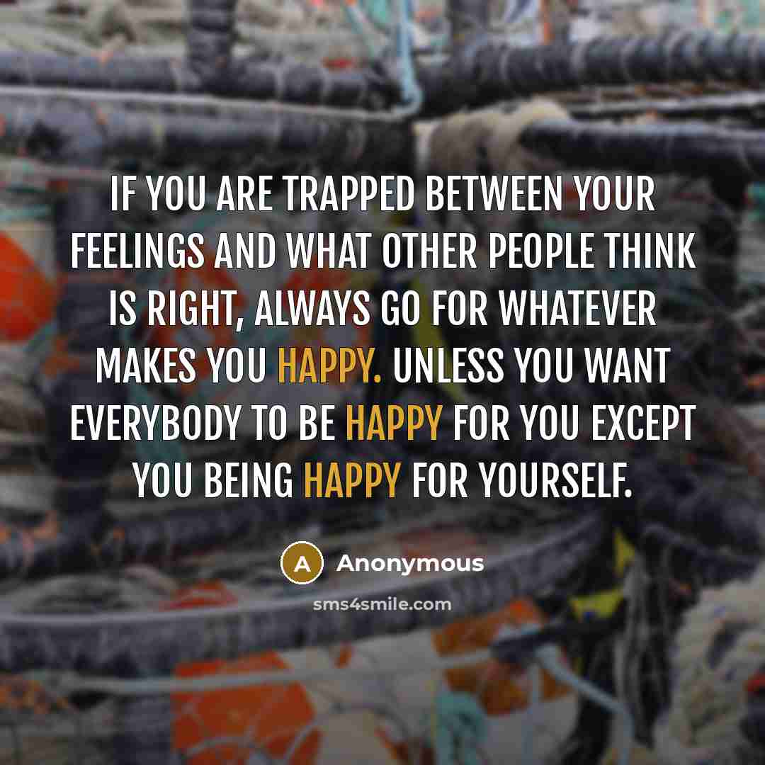 “If you are trapped between your feelings and what other people think is right, always go for whatever makes you happy. Unless you want everybody to be happy for you except you being happy for yourself.” quote by Anonymous