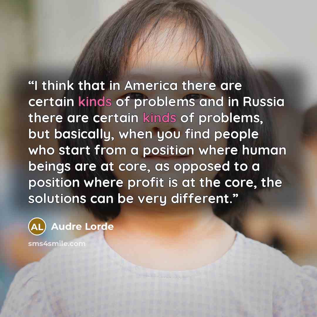 “I think that in America there are certain kinds of problems and in Russia there are certain kinds of problems, but basically, when you find people who start from a position where human beings are at core, as opposed to a position where profit is at the core, the solutions can be very different.” quote by Audre Lorde