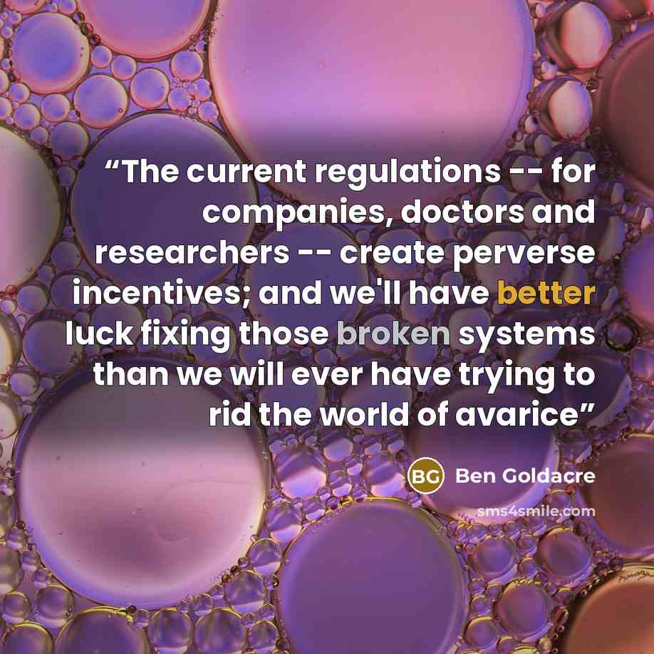 “The current regulations -- for companies, doctors and researchers -- create perverse incentives; and we'll have better luck fixing those broken systems than we will ever have trying to rid the world of avarice” quote by Ben Goldacre