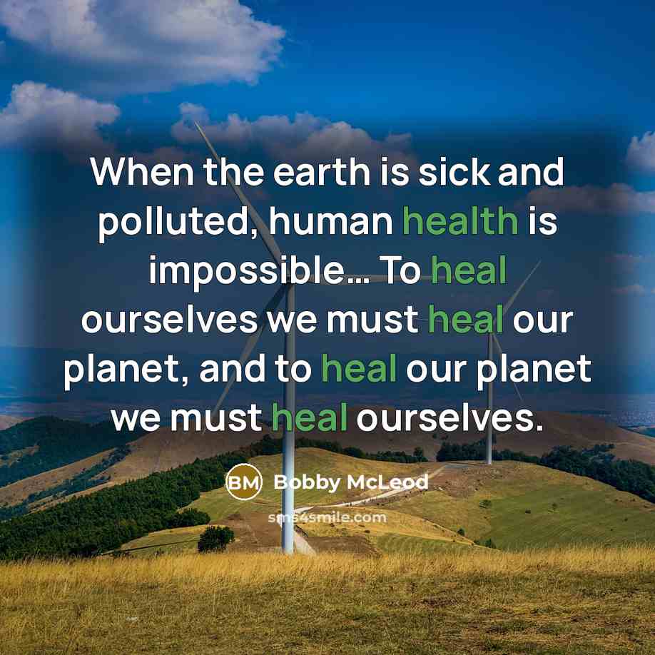“When the earth is sick and polluted, human health is impossible… To heal ourselves we must heal our planet, and to heal our planet we must heal ourselves.” quote by Bobby McLeod