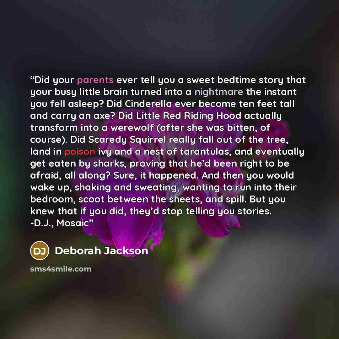 “Did your parents ever tell you a sweet bedtime story that your busy little brain turned into a nightmare the instant you fell asleep? Did Cinderella ever become ten feet tall and carry an axe? Did Little Red Riding Hood actually transform into a werewolf (after she was bitten, of course). Did…” quote by Deborah Jackson