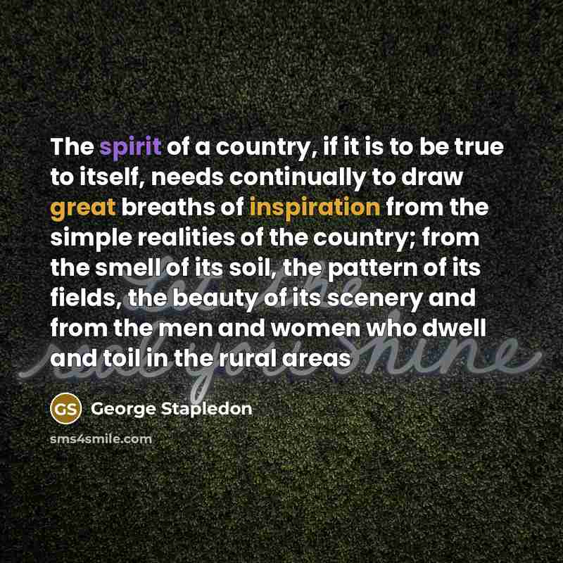 “The spirit of a country, if it is to be true to itself, needs continually to draw great breaths of inspiration from the simple realities of the country; from the smell of its soil, the pattern of its fields, the beauty of its scenery and from the men and women who dwell and toil in the rural areas” quote by George Stapledon