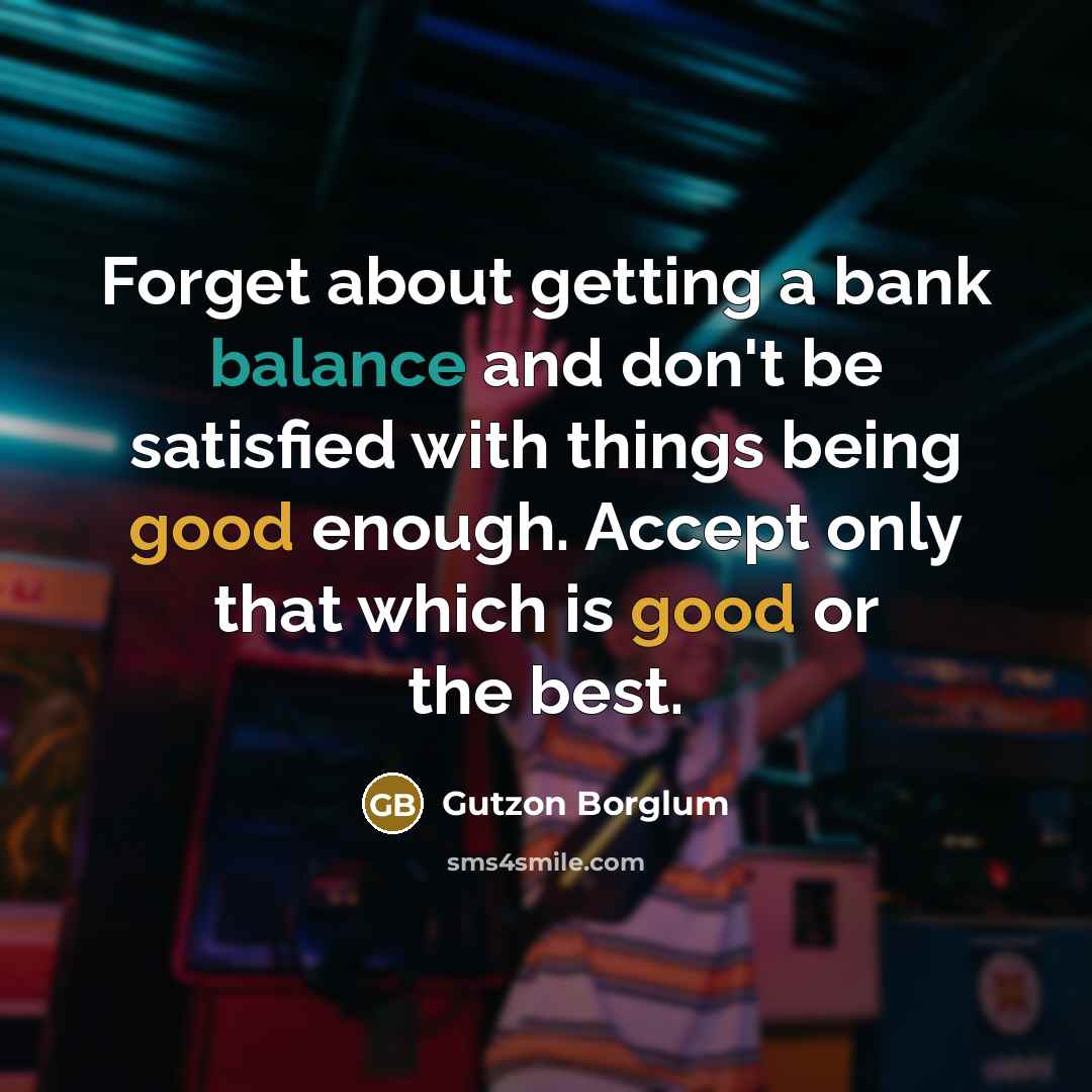 “Forget about getting a bank balance and don't be satisfied with things being good enough. Accept only that which is good or the best.” quote by Gutzon Borglum