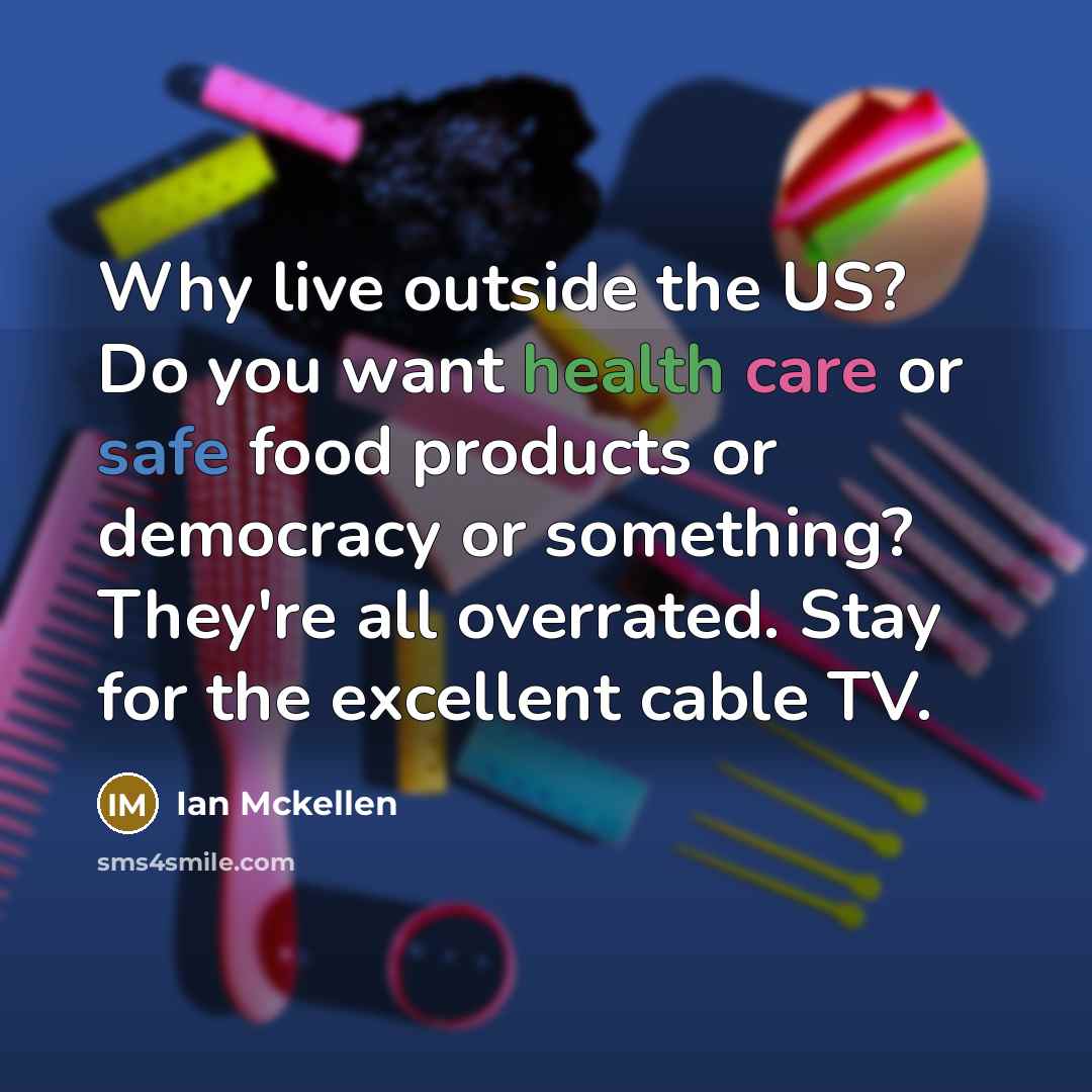 “Why live outside the US? Do you want health care or safe food products or democracy or something? They're all overrated. Stay for the excellent cable TV.” quote by Ian Mckellen