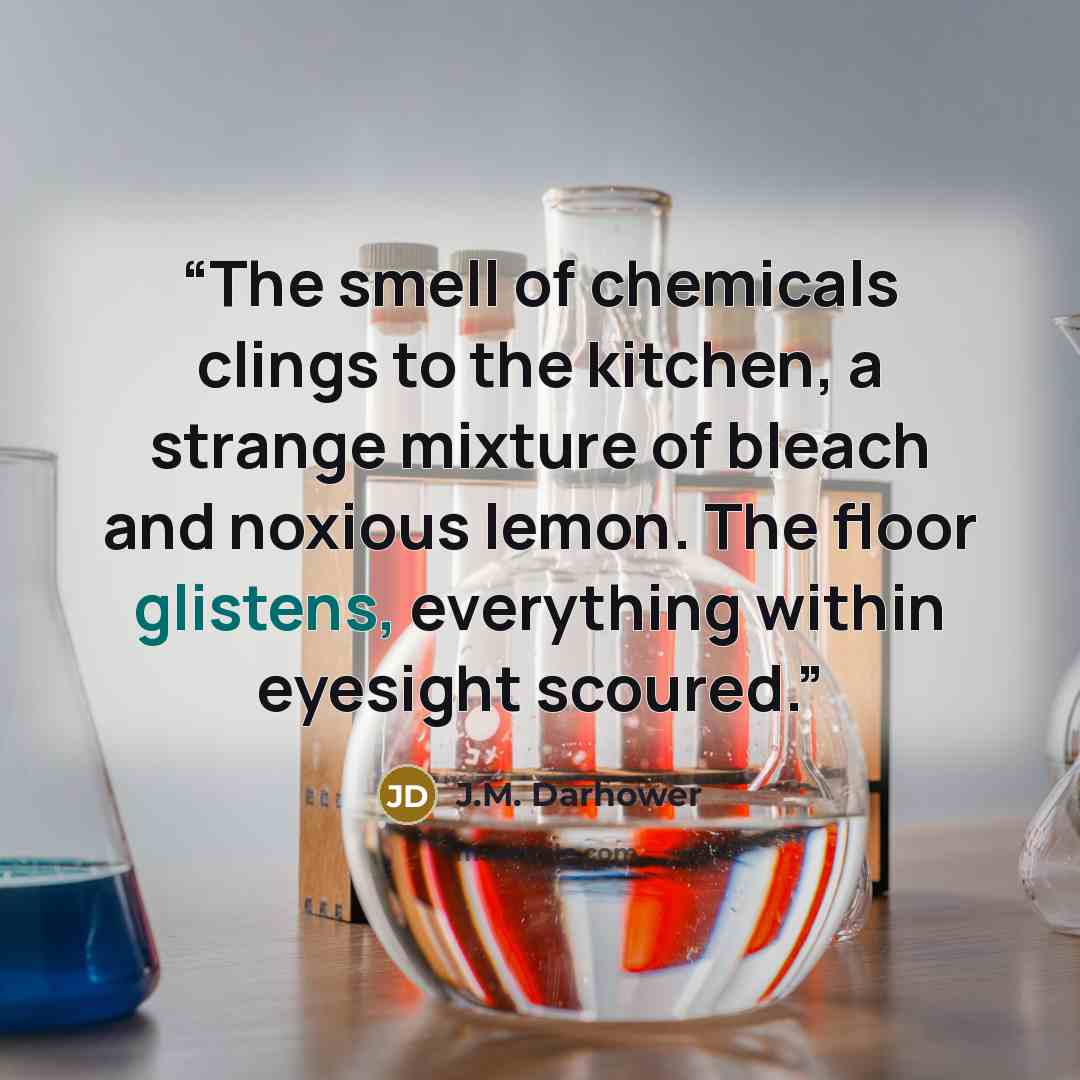 “The smell of chemicals clings to the kitchen, a strange mixture of bleach and noxious lemon. The floor glistens, everything within eyesight scoured.” quote by J.M. Darhower
