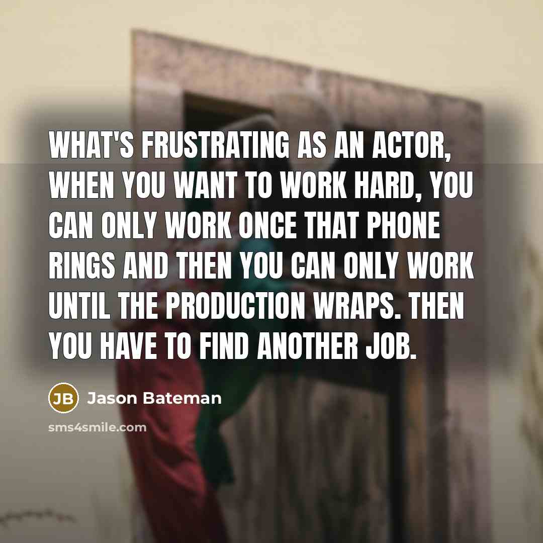 “What's frustrating as an actor, when you want to work hard, you can only work once that phone rings and then you can only work until the production wraps. Then you have to find another job.” quote by Jason Bateman