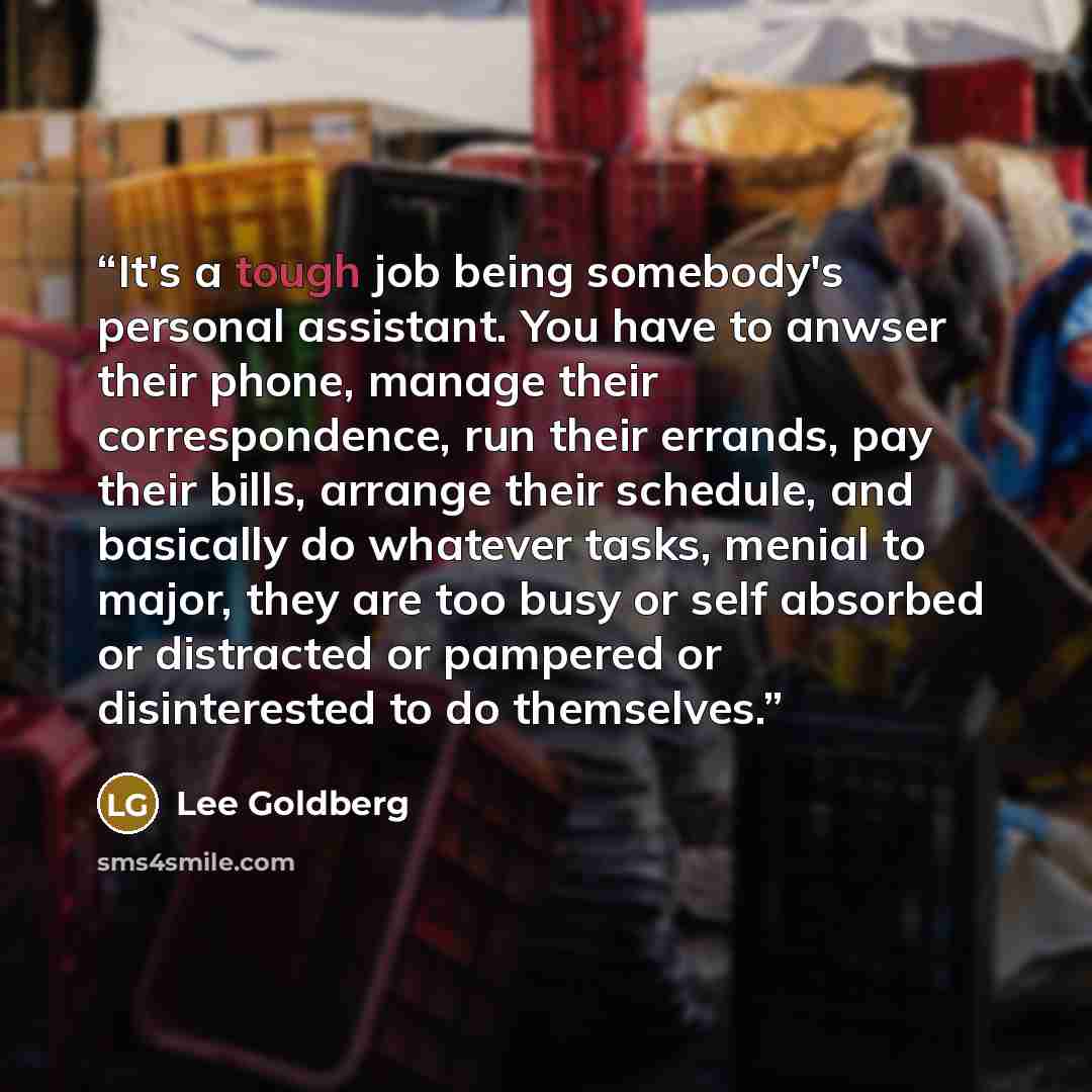 “It's a tough job being somebody's personal assistant. You have to anwser their phone, manage their correspondence, run their errands, pay their bills, arrange their schedule, and basically do whatever tasks, menial to major, they are too busy or self absorbed or distracted or pampered or…” quote by Lee Goldberg