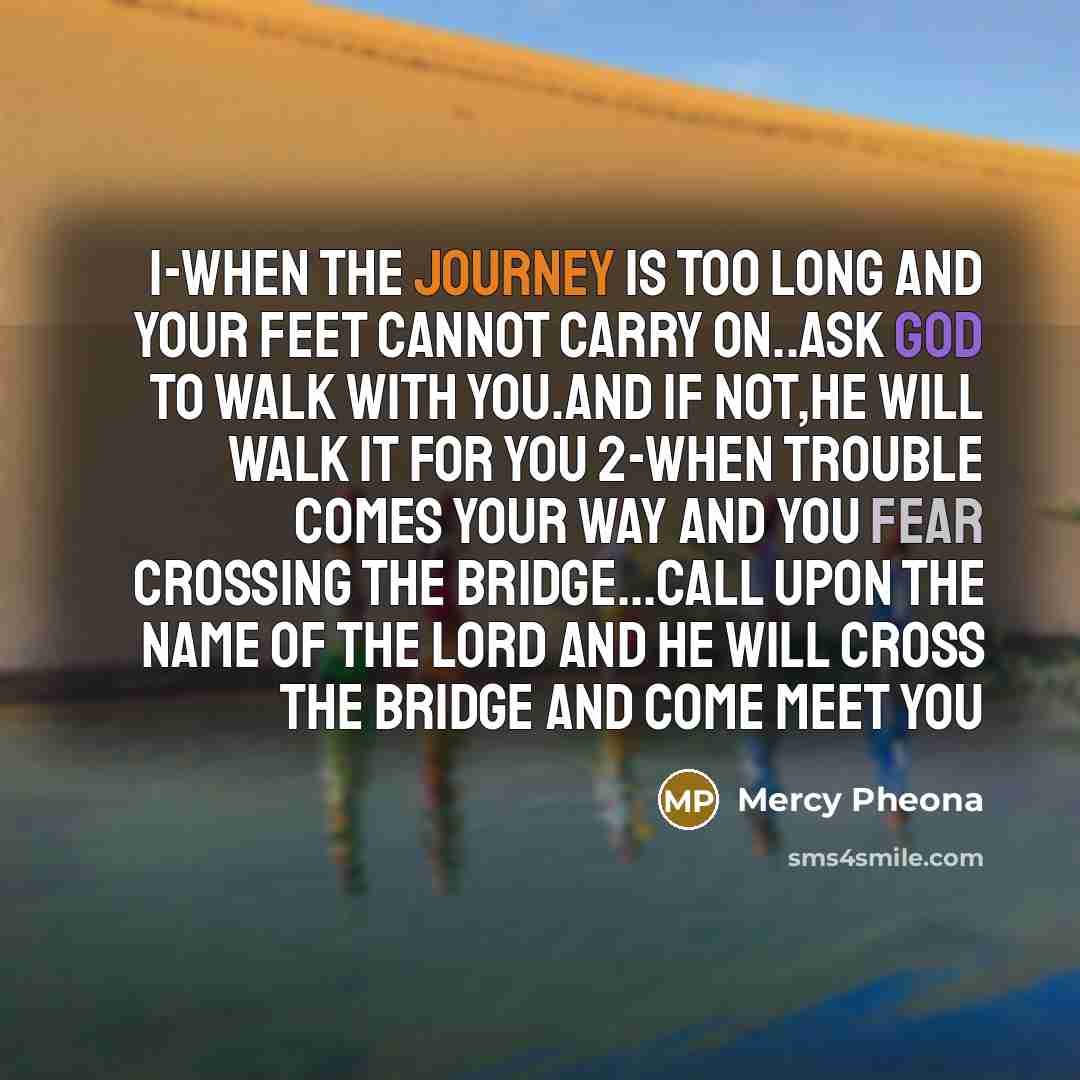“1-when the journey is too long and your feet cannot carry on..ask God to walk with you.and if not,He will walk it for you 2-when trouble comes your way and you fear crossing the bridge...call upon the name of the Lord and He will cross the bridge and come meet you” quote by Mercy Pheona