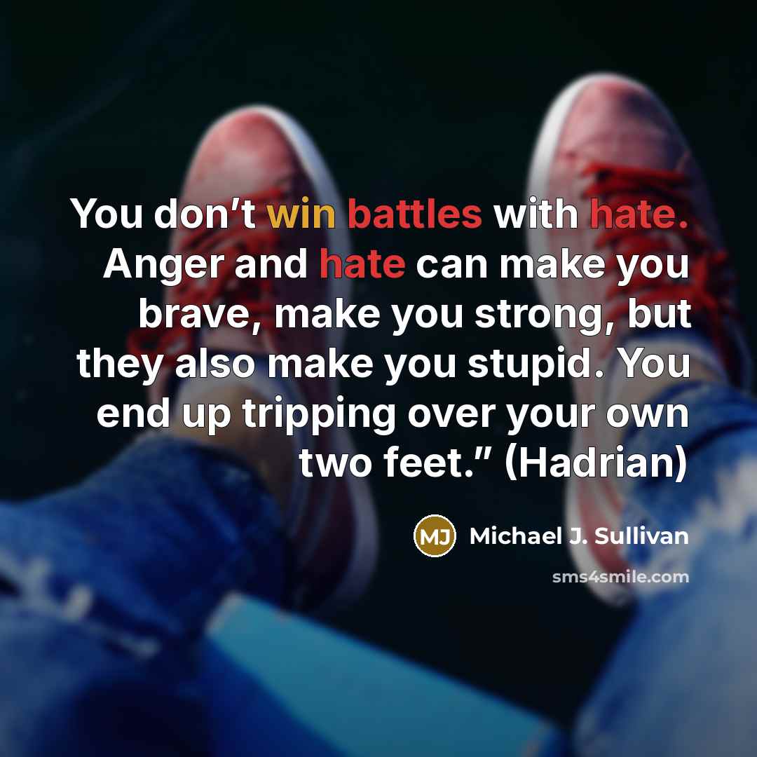 “You don’t win battles with hate. Anger and hate can make you brave, make you strong, but they also make you stupid. You end up tripping over your own two feet.” (Hadrian)” quote by Michael J. Sullivan
