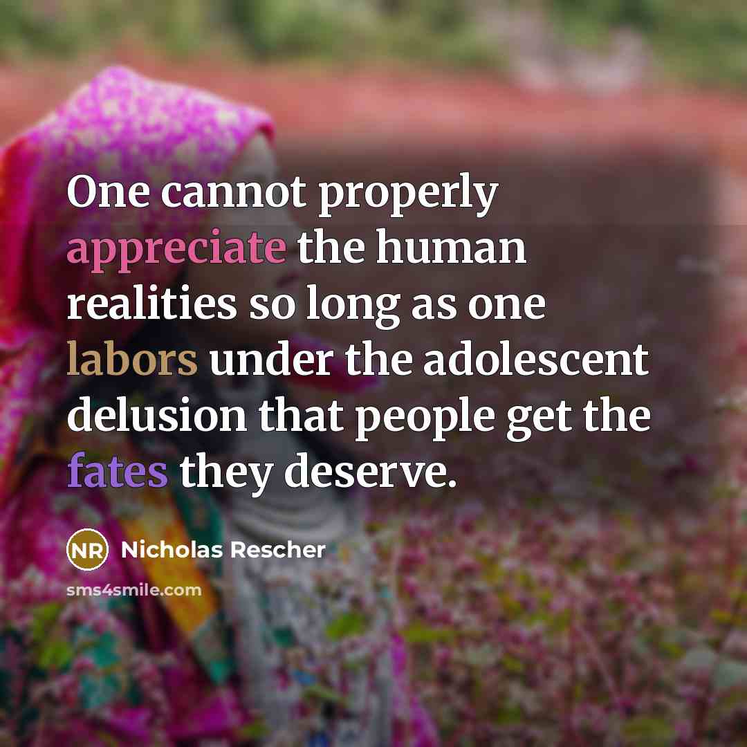 “One cannot properly appreciate the human realities so long as one labors under the adolescent delusion that people get the fates they deserve.” quote by Nicholas Rescher