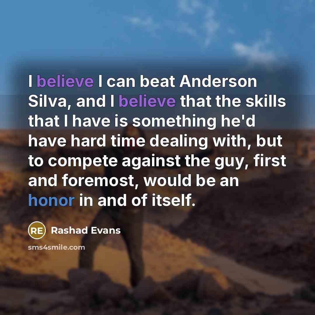 “I believe I can beat Anderson Silva, and I believe that the skills that I have is something he'd have hard time dealing with, but to compete against the guy, first and foremost, would be an honor in and of itself.” quote by Rashad Evans