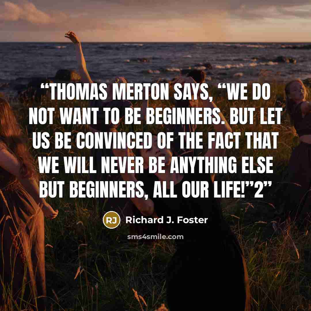 “Thomas Merton says, “We do not want to be beginners. But let us be convinced of the fact that we will never be anything else but beginners, all our life!”2” quote by Richard J. Foster