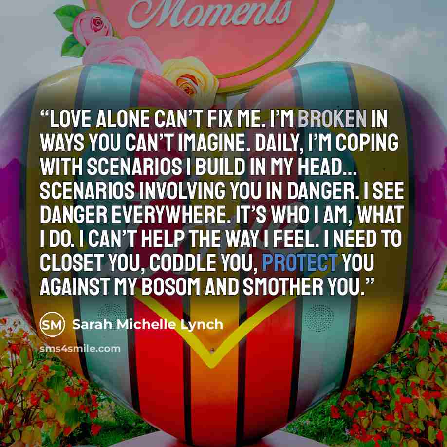 “Love alone can’t fix me. I’m broken in ways you can’t imagine. Daily, I’m coping with scenarios I build in my head… scenarios involving you in danger. I see danger everywhere. It’s who I am, what I do. I can’t help the way I feel. I need to closet you, coddle you, protect you against my bosom and…” quote by Sarah Michelle Lynch