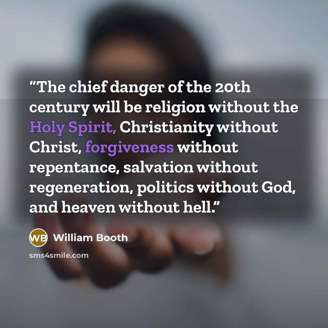 “The chief danger of the 20th century will be religion without the Holy Spirit, Christianity without Christ, forgiveness without repentance, salvation without regeneration, politics without God, and heaven without hell.” quote by William Booth