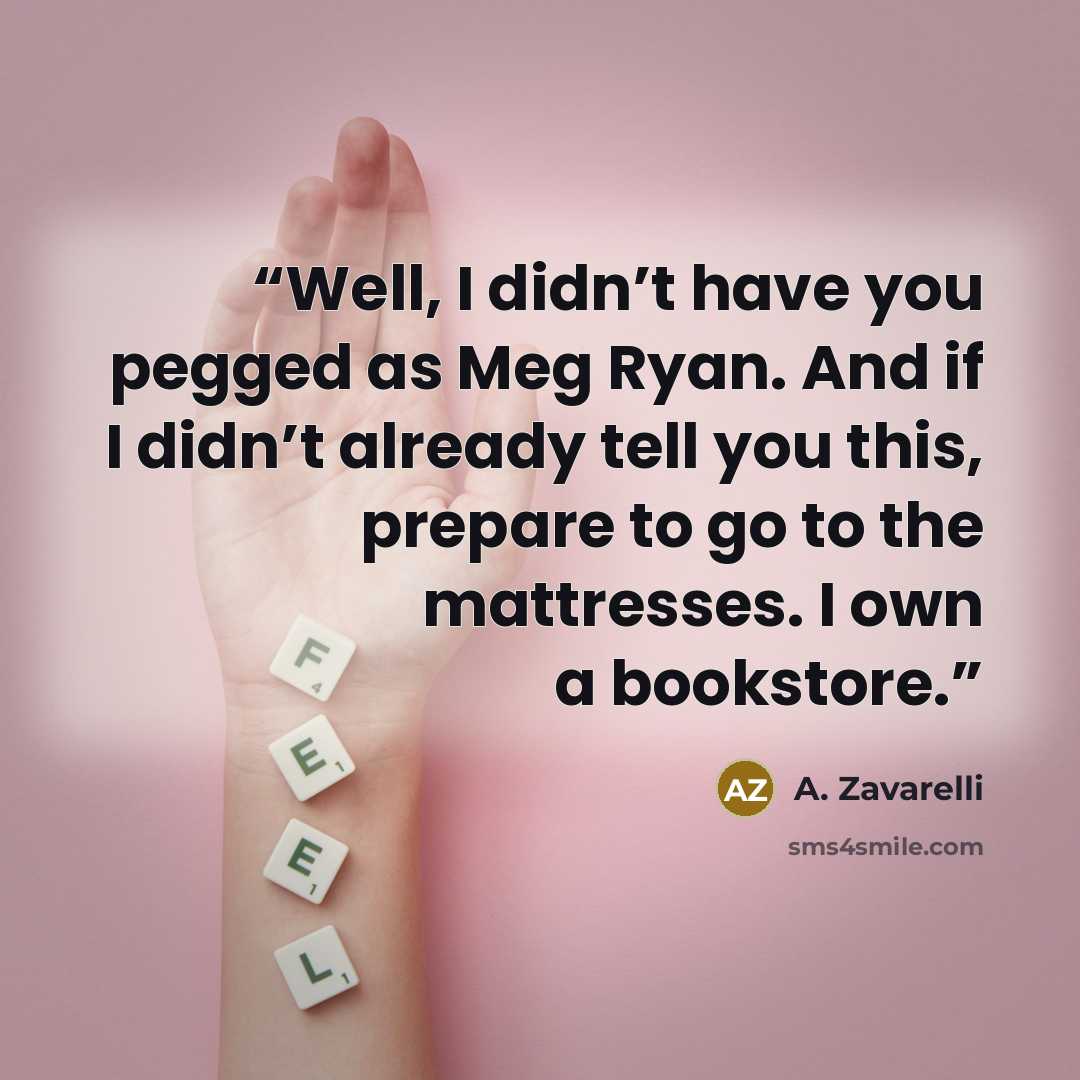 “Well, I didn’t have you pegged as Meg Ryan. And if I didn’t already tell you this, prepare to go to the mattresses. I own a bookstore.” quote by A. Zavarelli