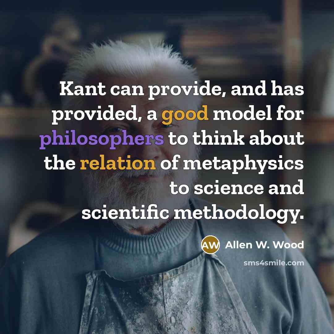 “Kant can provide, and has provided, a good model for philosophers to think about the relation of metaphysics to science and scientific methodology.” quote by Allen W. Wood