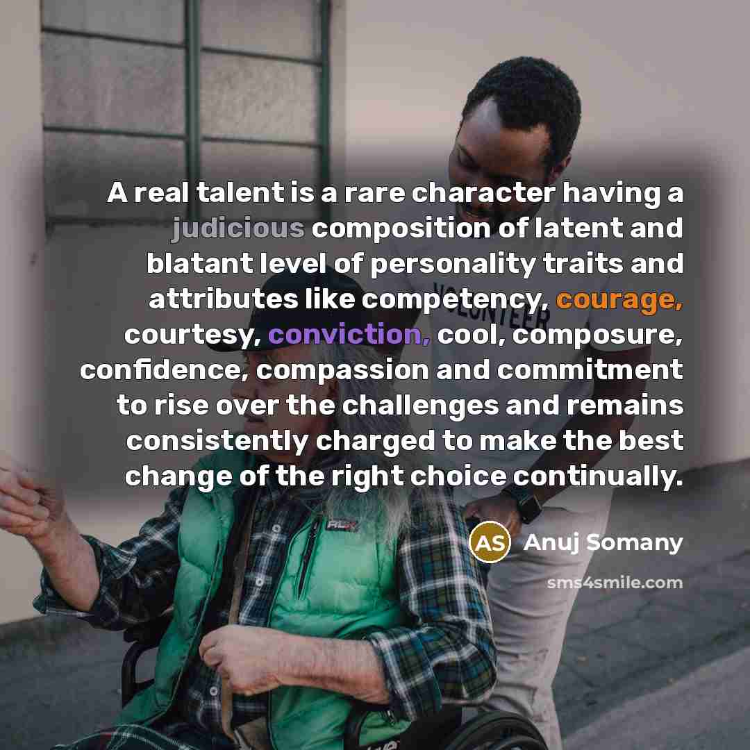 “A real talent is a rare character having a judicious composition of latent and blatant level of personality traits and attributes like competency, courage, courtesy, conviction, cool, composure, confidence, compassion and commitment to rise over the challenges and remains consistently charged to…” quote by Anuj Somany