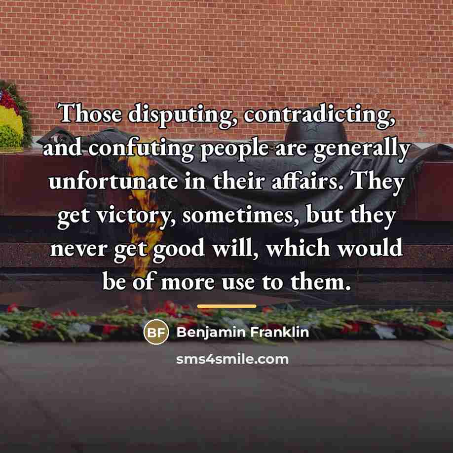 “Those disputing, contradicting, and confuting people are generally unfortunate in…” quote by Benjamin Franklin