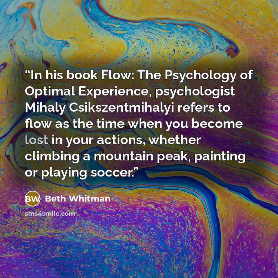 “In his book Flow: The Psychology of Optimal Experience, psychologist Mihaly Csikszentmihalyi refers to flow as the time when you become lost in your actions, whether climbing a mountain peak, painting or playing soccer.” quote by Beth Whitman