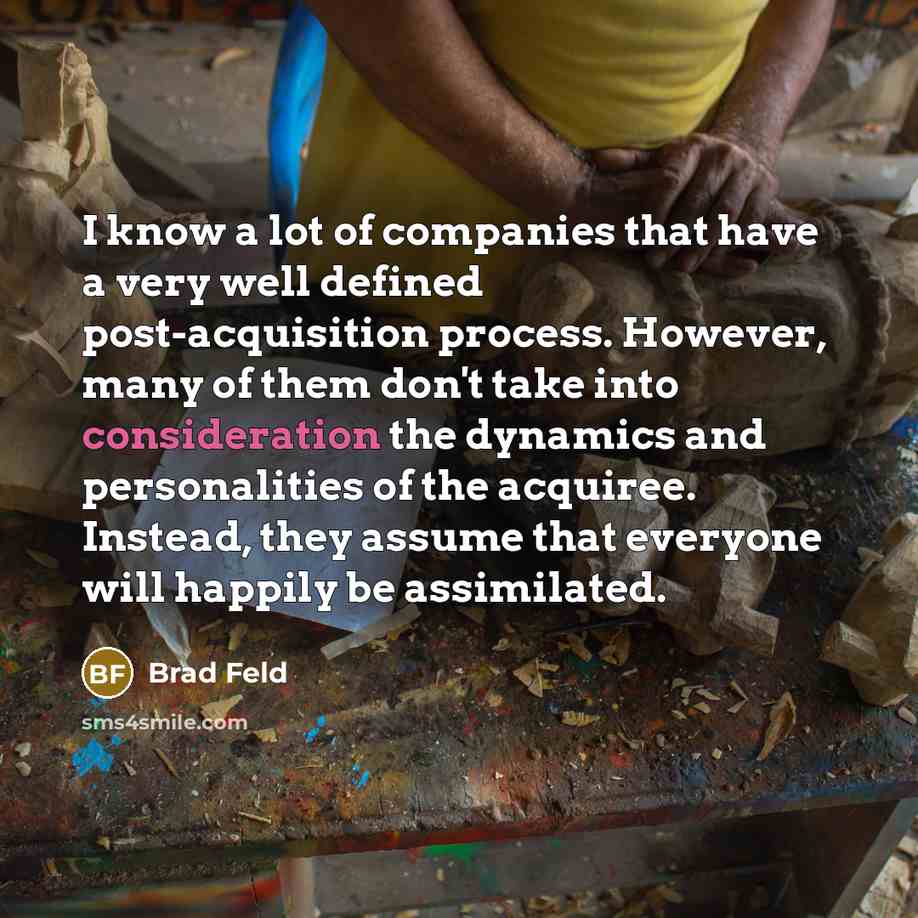 “I know a lot of companies that have a very well defined post-acquisition process. However, many of them don't take into consideration the dynamics and personalities of the acquiree. Instead, they assume that everyone will happily be assimilated.” quote by Brad Feld