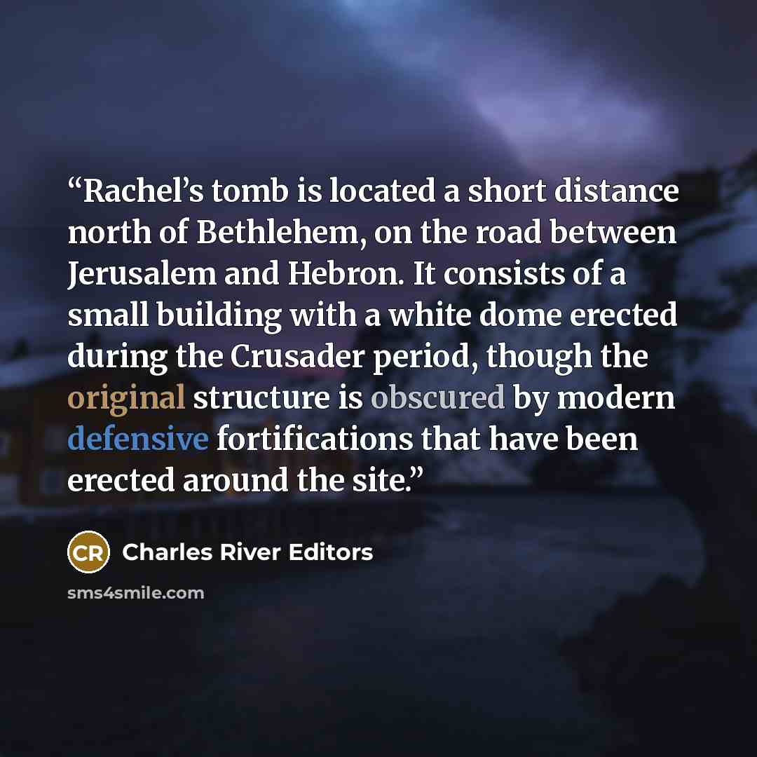 “Rachel’s tomb is located a short distance north of Bethlehem, on the road between Jerusalem and Hebron. It consists of a small building with a white dome erected during the Crusader period, though the original structure is obscured by modern defensive fortifications that have been erected around…” quote by Charles River Editors