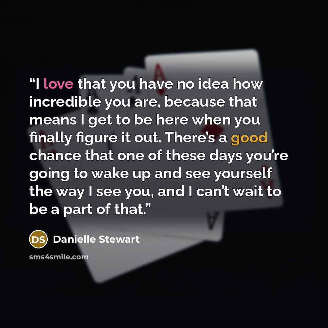 “I love that you have no idea how incredible you are, because that means I get to be here when you finally figure it out. There’s a good chance that one of these days you’re going to wake up and see yourself the way I see you, and I can’t wait to be a part of that.” quote by Danielle Stewart