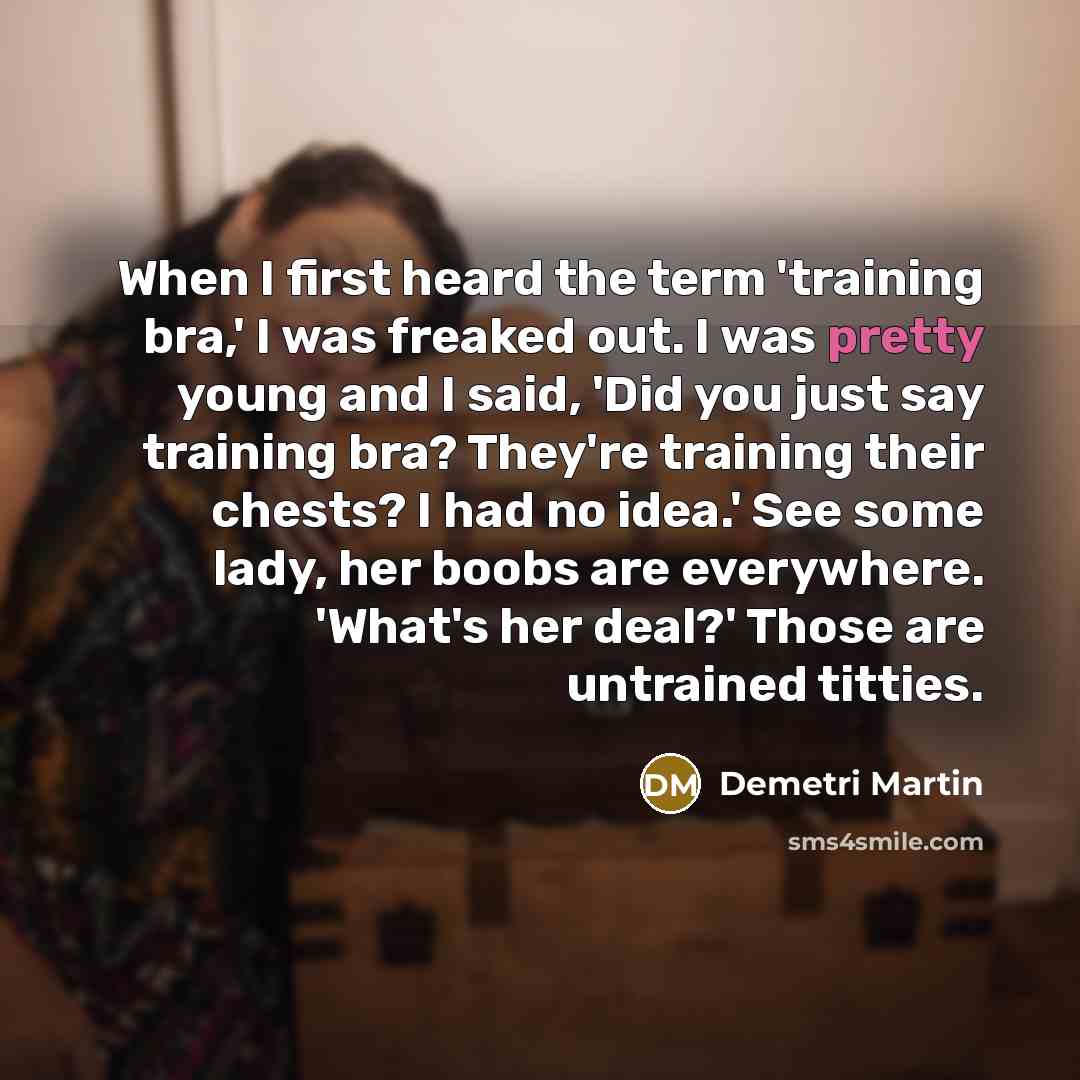 “When I first heard the term 'training bra,' I was freaked out. I was pretty young and I said, 'Did you just say training bra? They're training their chests? I had no idea.' See some lady, her boobs are everywhere. 'What's her deal?' Those are untrained titties.” quote by Demetri Martin