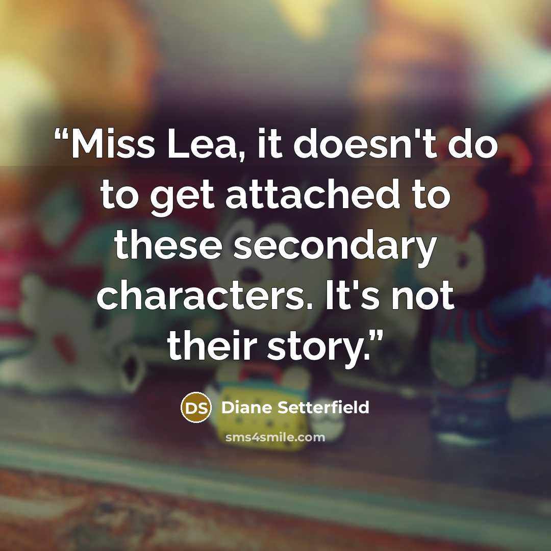 “Miss Lea, it doesn't do to get attached to these secondary characters. It's not their story.” quote by Diane Setterfield