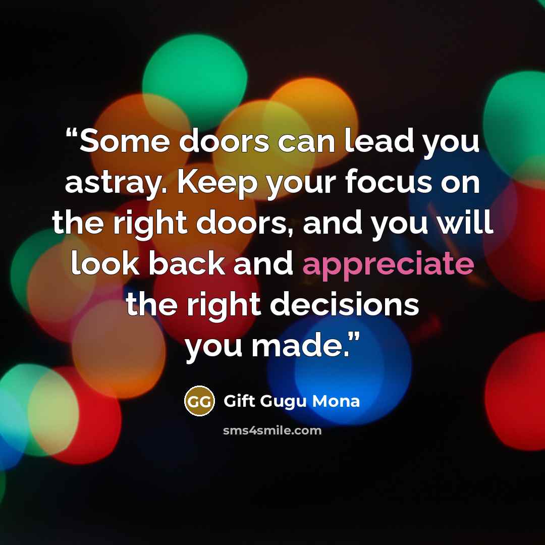 “Some doors can lead you astray. Keep your focus on the right doors, and you will look back and appreciate the right decisions you made.” quote by Gift Gugu Mona
