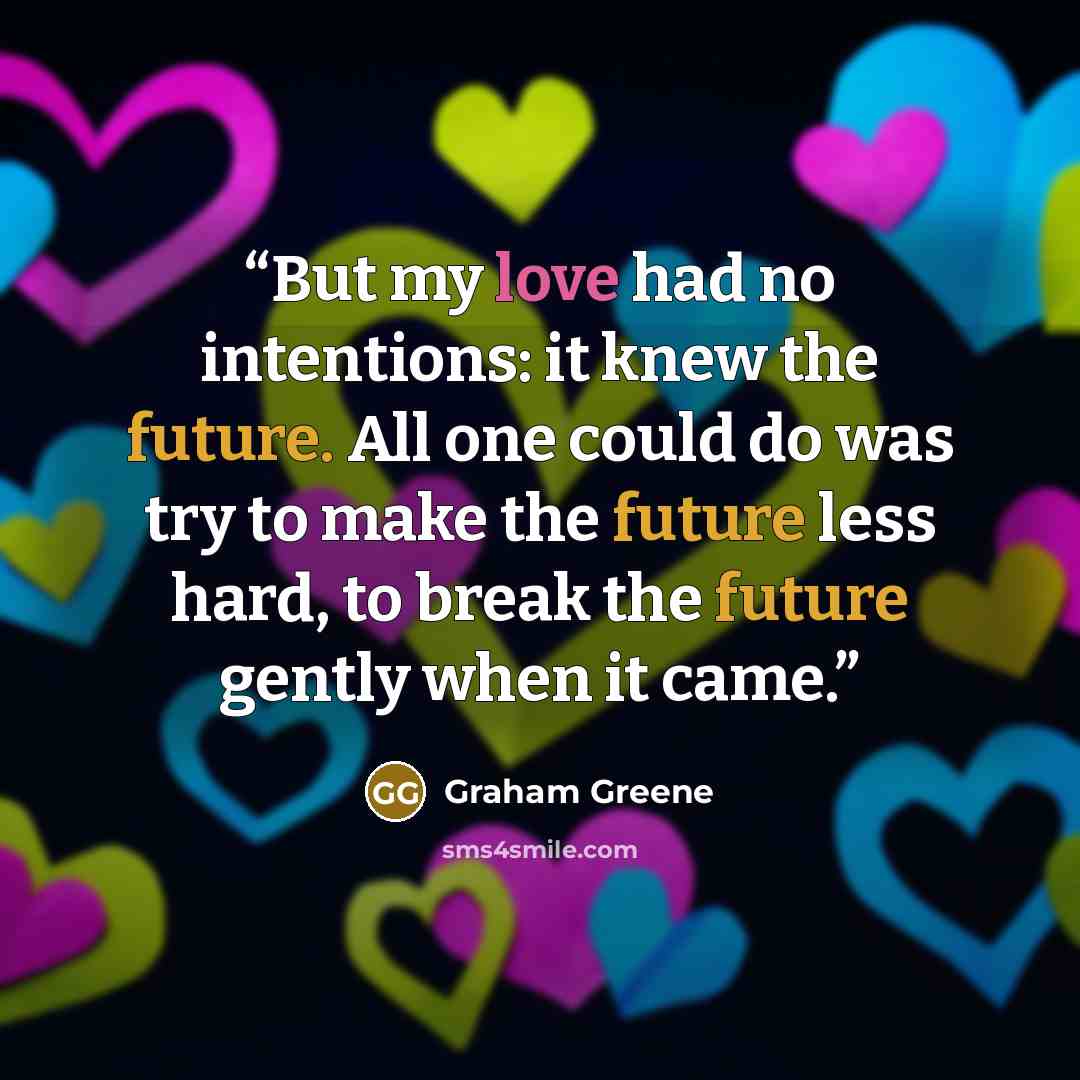 “But my love had no intentions: it knew the future. All one could do was try to make the future less hard, to break the future gently when it came.” quote by Graham Greene