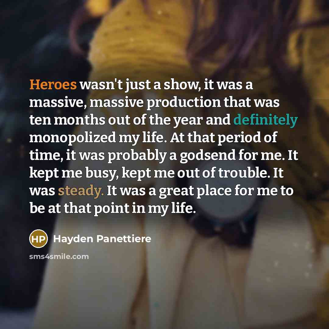 “Heroes wasn't just a show, it was a massive, massive production that was ten months out of the year and definitely monopolized my life. At that period of time, it was probably a godsend for me. It kept me busy, kept me out of trouble. It was steady. It was a great place for me to be at that point…” quote by Hayden Panettiere