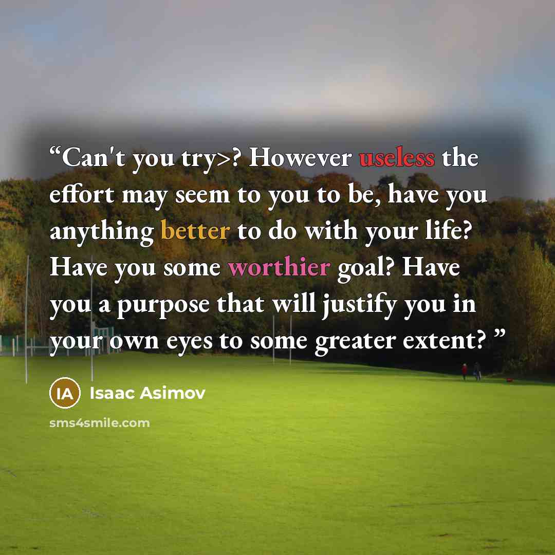 “Can't you try>? However useless the effort may seem to you to be, have you anything better to do with your life? Have you some worthier goal? Have you a purpose that will justify you in your own eyes to some greater extent?” quote by Isaac Asimov
