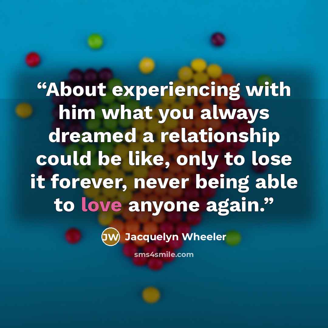 “About experiencing with him what you always dreamed a relationship could be like, only to lose it forever, never being able to love anyone again.” quote by Jacquelyn Wheeler