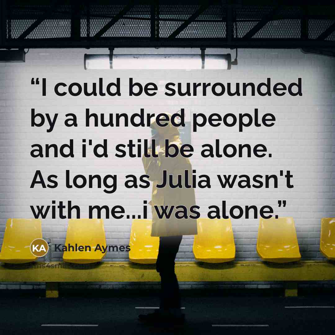 “I could be surrounded by a hundred people and i'd still be alone. As long as Julia wasn't with me...i was alone.” quote by Kahlen Aymes
